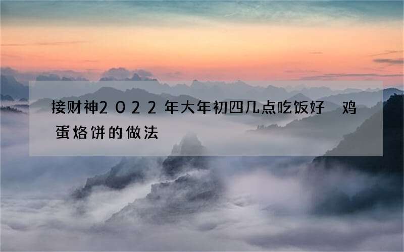 接财神2022年大年初四几点吃饭好 鸡蛋烙饼的做法